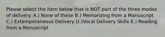 Please select the item below that is NOT part of the three modes of delivery. A.) None of these B.) Memorizing from a Manuscript C.) Extemporaneous Delivery D.)Vocal Delivery Skills E.) Reading from a Manuscript