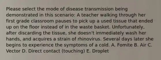 Please select the mode of disease transmission being demonstrated in this scenario: A teacher walking through her first grade classroom pauses to pick up a used tissue that ended up on the floor instead of in the waste basket. Unfortunately, after discarding the tissue, she doesn't immediately wash her hands, and acquires a strain of rhinovirus. Several days later she begins to experience the symptoms of a cold. A. Fomite B. Air C. Vector D. Direct contact (touching) E. Droplet