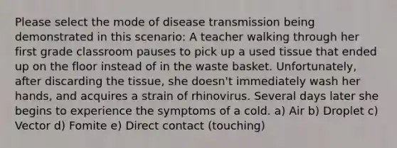 Please select the mode of disease transmission being demonstrated in this scenario: A teacher walking through her first grade classroom pauses to pick up a used tissue that ended up on the floor instead of in the waste basket. Unfortunately, after discarding the tissue, she doesn't immediately wash her hands, and acquires a strain of rhinovirus. Several days later she begins to experience the symptoms of a cold. a) Air b) Droplet c) Vector d) Fomite e) Direct contact (touching)