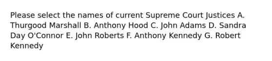 Please select the names of current Supreme Court Justices A. Thurgood Marshall B. Anthony Hood C. John Adams D. Sandra Day O'Connor E. John Roberts F. Anthony Kennedy G. Robert Kennedy