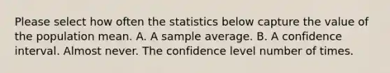 Please select how often the statistics below capture the value of the population mean. A. A sample average. B. A confidence interval. Almost never. The confidence level number of times.