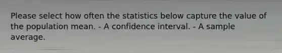 Please select how often the statistics below capture the value of the population mean. - A confidence interval. - A sample average.