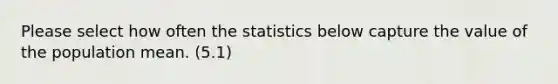 Please select how often the statistics below capture the value of the population mean. (5.1)