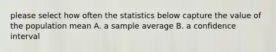 please select how often the statistics below capture the value of the population mean A. a sample average B. a confidence interval