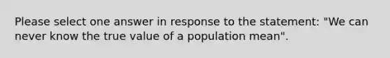 Please select one answer in response to the statement: "We can never know the true value of a population mean".