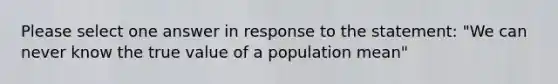 Please select one answer in response to the statement: "We can never know the true value of a population mean"