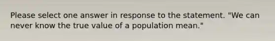 Please select one answer in response to the statement. "We can never know the true value of a population mean."