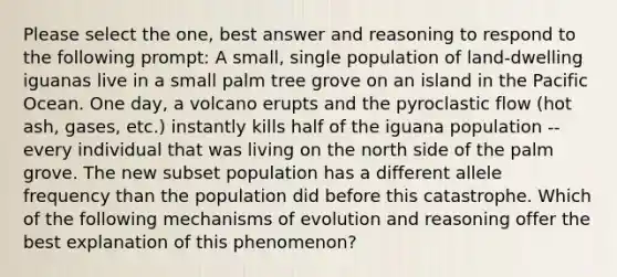 Please select the one, best answer and reasoning to respond to the following prompt: A small, single population of land-dwelling iguanas live in a small palm tree grove on an island in the Pacific Ocean. One day, a volcano erupts and the pyroclastic flow (hot ash, gases, etc.) instantly kills half of the iguana population -- every individual that was living on the north side of the palm grove. The new subset population has a different allele frequency than the population did before this catastrophe. Which of the following mechanisms of evolution and reasoning offer the best explanation of this phenomenon?