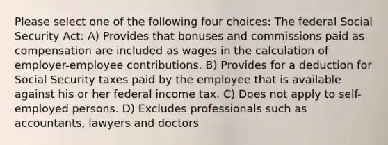 Please select one of the following four choices: The federal Social Security Act: A) Provides that bonuses and commissions paid as compensation are included as wages in the calculation of employer-employee contributions. B) Provides for a deduction for Social Security taxes paid by the employee that is available against his or her federal income tax. C) Does not apply to self-employed persons. D) Excludes professionals such as accountants, lawyers and doctors