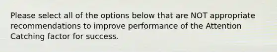 Please select all of the options below that are NOT appropriate recommendations to improve performance of the Attention Catching factor for success.