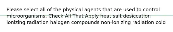 Please select all of the physical agents that are used to control microorganisms. Check All That Apply heat salt desiccation ionizing radiation halogen compounds non-ionizing radiation cold