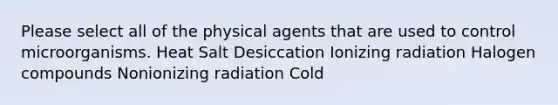 Please select all of the physical agents that are used to control microorganisms. Heat Salt Desiccation Ionizing radiation Halogen compounds Nonionizing radiation Cold