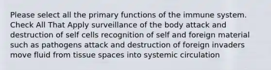 Please select all the primary functions of the immune system. Check All That Apply surveillance of the body attack and destruction of self cells recognition of self and foreign material such as pathogens attack and destruction of foreign invaders move fluid from tissue spaces into systemic circulation