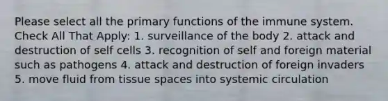 Please select all the primary functions of the immune system. Check All That Apply: 1. surveillance of the body 2. attack and destruction of self cells 3. recognition of self and foreign material such as pathogens 4. attack and destruction of foreign invaders 5. move fluid from tissue spaces into systemic circulation