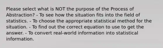 Please select what is NOT the purpose of the Process of Abstraction? - To see how the situation fits into the field of statistics. - To choose the appropriate statistical method for the situation. - To find out the correct equation to use to get the answer. - To convert real-world information into statistical information.