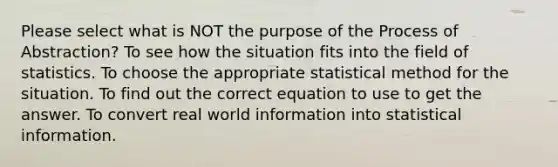 Please select what is NOT the purpose of the Process of Abstraction? To see how the situation fits into the field of statistics. To choose the appropriate statistical method for the situation. To find out the correct equation to use to get the answer. To convert real world information into statistical information.