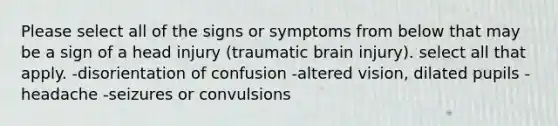 Please select all of the signs or symptoms from below that may be a sign of a head injury (traumatic brain injury). select all that apply. -disorientation of confusion -altered vision, dilated pupils -headache -seizures or convulsions