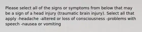 Please select all of the signs or symptoms from below that may be a sign of a head injury (traumatic brain injury). Select all that apply -headache -altered or loss of consciousness -problems with speech -nausea or vomiting