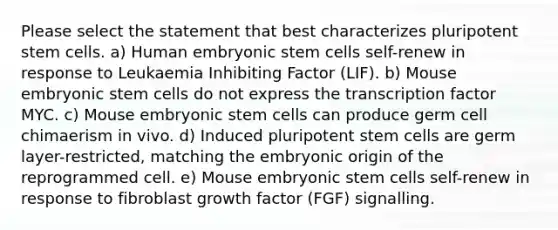 Please select the statement that best characterizes pluripotent stem cells. a) Human embryonic stem cells self-renew in response to Leukaemia Inhibiting Factor (LIF). b) Mouse embryonic stem cells do not express the transcription factor MYC. c) Mouse embryonic stem cells can produce germ cell chimaerism in vivo. d) Induced pluripotent stem cells are germ layer-restricted, matching the embryonic origin of the reprogrammed cell. e) Mouse embryonic stem cells self-renew in response to fibroblast growth factor (FGF) signalling.