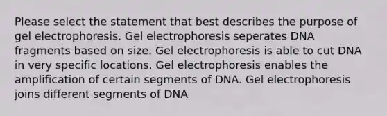 Please select the statement that best describes the purpose of gel electrophoresis. Gel electrophoresis seperates DNA fragments based on size. Gel electrophoresis is able to cut DNA in very specific locations. Gel electrophoresis enables the amplification of certain segments of DNA. Gel electrophoresis joins different segments of DNA