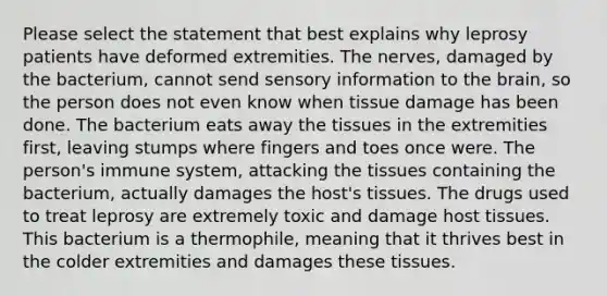 Please select the statement that best explains why leprosy patients have deformed extremities. The nerves, damaged by the bacterium, cannot send sensory information to <a href='https://www.questionai.com/knowledge/kLMtJeqKp6-the-brain' class='anchor-knowledge'>the brain</a>, so the person does not even know when tissue damage has been done. The bacterium eats away the tissues in the extremities first, leaving stumps where fingers and toes once were. The person's immune system, attacking the tissues containing the bacterium, actually damages the host's tissues. The drugs used to treat leprosy are extremely toxic and damage host tissues. This bacterium is a thermophile, meaning that it thrives best in the colder extremities and damages these tissues.