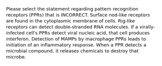 Please select the statement regarding pattern recognition receptors (PPRs) that is INCORRECT. Surface nod-like receptors are found in the cytoplasmic membrane of cells. Rig-like receptors can detect double-stranded RNA molecules. If a virally-infected cell's PPRs detect viral nucleic acid, that cell produces interferon. Detection of MAMPs by macrophage PPRs leads to initiation of an inflammatory response. When a PPR detects a microbial compound, it releases chemicals to destroy that microbe.