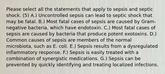 Please select all the statements that apply to sepsis and septic shock. (5) A.) Uncontrolled sepsis can lead to septic shock that may be fatal. B.) Most fatal cases of sepsis are caused by Gram-negative bacteria, which have endotoxin. C.) Most fatal cases of sepsis are caused by bacteria that produce potent exotoxins. D.) Common causes of sepsis are members of the normal microbiota, such as E. coli. E.) Sepsis results from a dysregulated inflammatory response. F.) Sepsis is easily treated with a combination of synergistic medications. G.) Sepsis can be prevented by quickly identifying and treating localized infections.