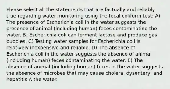 Please select all the statements that are factually and reliably true regarding water monitoring using the fecal coliform test: A) The presence of Escherichia coli in the water suggests the presence of animal (including human) feces contaminating the water. B) Escherichia coli can ferment lactose and produce gas bubbles. C) Testing water samples for Escherichia coli is relatively inexpensive and reliable. D) The absence of Escherichia coli in the water suggests the absence of animal (including human) feces contaminating the water. E) The absence of animal (including human) feces in the water suggests the absence of microbes that may cause cholera, dysentery, and hepatitis A the water.