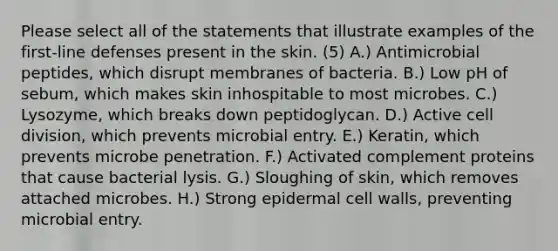 Please select all of the statements that illustrate examples of the first-line defenses present in the skin. (5) A.) Antimicrobial peptides, which disrupt membranes of bacteria. B.) Low pH of sebum, which makes skin inhospitable to most microbes. C.) Lysozyme, which breaks down peptidoglycan. D.) Active cell division, which prevents microbial entry. E.) Keratin, which prevents microbe penetration. F.) Activated complement proteins that cause bacterial lysis. G.) Sloughing of skin, which removes attached microbes. H.) Strong epidermal cell walls, preventing microbial entry.