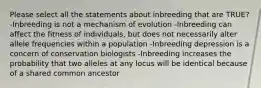 Please select all the statements about inbreeding that are TRUE? -Inbreeding is not a mechanism of evolution -Inbreeding can affect the fitness of individuals, but does not necessarily alter allele frequencies within a population -Inbreeding depression is a concern of conservation biologists -Inbreeding increases the probability that two alleles at any locus will be identical because of a shared common ancestor