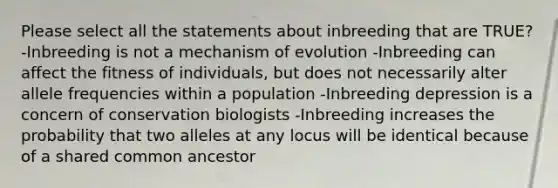 Please select all the statements about inbreeding that are TRUE? -Inbreeding is not a mechanism of evolution -Inbreeding can affect the fitness of individuals, but does not necessarily alter allele frequencies within a population -Inbreeding depression is a concern of conservation biologists -Inbreeding increases the probability that two alleles at any locus will be identical because of a shared common ancestor