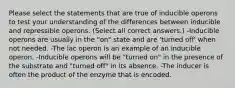 Please select the statements that are true of inducible operons to test your understanding of the differences between inducible and repressible operons. (Select all correct answers.) -Inducible operons are usually in the "on" state and are 'turned off' when not needed. -The lac operon is an example of an inducible operon. -Inducible operons will be "turned on" in the presence of the substrate and "turned off" in its absence. -The inducer is often the product of the enzyme that is encoded.