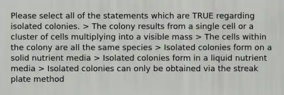 Please select all of the statements which are TRUE regarding isolated colonies. > The colony results from a single cell or a cluster of cells multiplying into a visible mass > The cells within the colony are all the same species > Isolated colonies form on a solid nutrient media > Isolated colonies form in a liquid nutrient media > Isolated colonies can only be obtained via the streak plate method