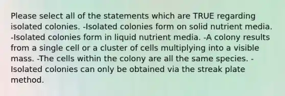 Please select all of the statements which are TRUE regarding isolated colonies. -Isolated colonies form on solid nutrient media. -Isolated colonies form in liquid nutrient media. -A colony results from a single cell or a cluster of cells multiplying into a visible mass. -The cells within the colony are all the same species. -Isolated colonies can only be obtained via the streak plate method.