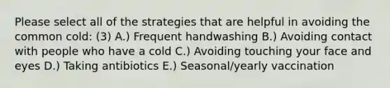 Please select all of the strategies that are helpful in avoiding the common cold: (3) A.) Frequent handwashing B.) Avoiding contact with people who have a cold C.) Avoiding touching your face and eyes D.) Taking antibiotics E.) Seasonal/yearly vaccination