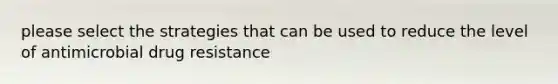 please select the strategies that can be used to reduce the level of antimicrobial drug resistance