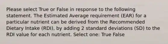 Please select True or False in response to the following statement. The Estimated Average requirement (EAR) for a particular nutrient can be derived from the Recommended Dietary Intake (RDI), by adding 2 <a href='https://www.questionai.com/knowledge/kqGUr1Cldy-standard-deviation' class='anchor-knowledge'>standard deviation</a>s (SD) to the RDI value for each nutrient. Select one: True False