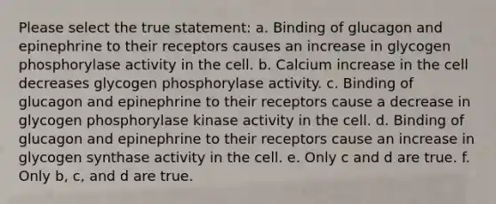 Please select the true statement: a. Binding of glucagon and epinephrine to their receptors causes an increase in glycogen phosphorylase activity in the cell. b. Calcium increase in the cell decreases glycogen phosphorylase activity. c. Binding of glucagon and epinephrine to their receptors cause a decrease in glycogen phosphorylase kinase activity in the cell. d. Binding of glucagon and epinephrine to their receptors cause an increase in glycogen synthase activity in the cell. e. Only c and d are true. f. Only b, c, and d are true.