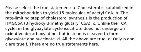 Please select the true statement: a. Cholesterol is catabolized in the mitochondrion to yield 15 molecules of acetyl CoA. b. The rate-limiting step of cholesterol synthesis is the production of HMGCoA (3-hydroxy-3-methylglutaryl CoA). c. Unlike the TCA cycle, in the glyoxylate cycle isocitrate does not undergo an oxidative decarboxylation, but instead is cleaved to form glyoxylate and succinate. d. All the above are true. e. Only b and c are true f. There are no true statements here.