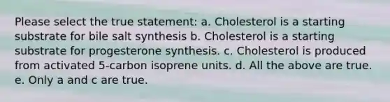 Please select the true statement: a. Cholesterol is a starting substrate for bile salt synthesis b. Cholesterol is a starting substrate for progesterone synthesis. c. Cholesterol is produced from activated 5-carbon isoprene units. d. All the above are true. e. Only a and c are true.