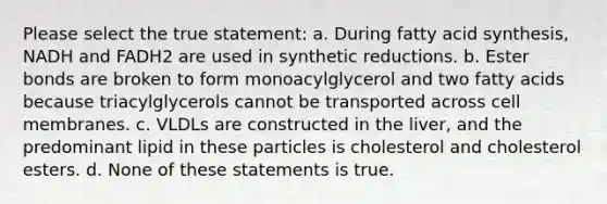 Please select the true statement: a. During fatty acid synthesis, NADH and FADH2 are used in synthetic reductions. b. Ester bonds are broken to form monoacylglycerol and two fatty acids because triacylglycerols cannot be transported across cell membranes. c. VLDLs are constructed in the liver, and the predominant lipid in these particles is cholesterol and cholesterol esters. d. None of these statements is true.