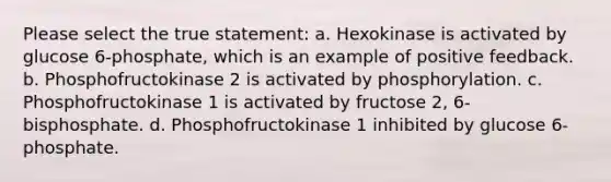 Please select the true statement: a. Hexokinase is activated by glucose 6-phosphate, which is an example of positive feedback. b. Phosphofructokinase 2 is activated by phosphorylation. c. Phosphofructokinase 1 is activated by fructose 2, 6-bisphosphate. d. Phosphofructokinase 1 inhibited by glucose 6-phosphate.