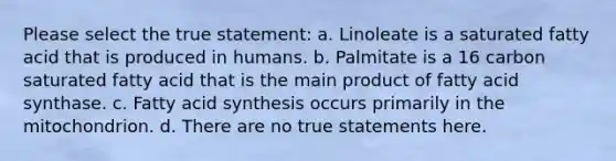 Please select the true statement: a. Linoleate is a saturated fatty acid that is produced in humans. b. Palmitate is a 16 carbon saturated fatty acid that is the main product of fatty acid synthase. c. Fatty acid synthesis occurs primarily in the mitochondrion. d. There are no true statements here.