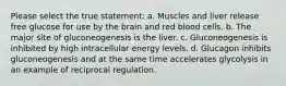 Please select the true statement: a. Muscles and liver release free glucose for use by the brain and red blood cells. b. The major site of gluconeogenesis is the liver. c. Gluconeogenesis is inhibited by high intracellular energy levels. d. Glucagon inhibits gluconeogenesis and at the same time accelerates glycolysis in an example of reciprocal regulation.