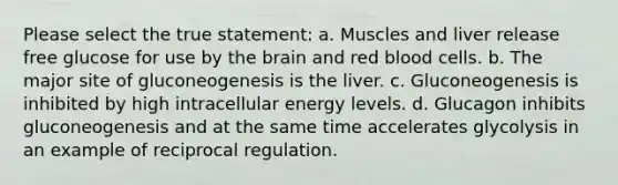 Please select the true statement: a. Muscles and liver release free glucose for use by the brain and red blood cells. b. The major site of gluconeogenesis is the liver. c. Gluconeogenesis is inhibited by high intracellular energy levels. d. Glucagon inhibits gluconeogenesis and at the same time accelerates glycolysis in an example of reciprocal regulation.