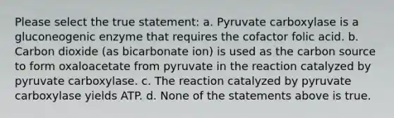 Please select the true statement: a. Pyruvate carboxylase is a gluconeogenic enzyme that requires the cofactor folic acid. b. Carbon dioxide (as bicarbonate ion) is used as the carbon source to form oxaloacetate from pyruvate in the reaction catalyzed by pyruvate carboxylase. c. The reaction catalyzed by pyruvate carboxylase yields ATP. d. None of the statements above is true.