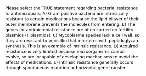 Please select the TRUE statement regarding bacterial resistance to antimicrobials. A) Gram-positive bacteria are intrinsically resistant to certain medications because the lipid bilayer of their outer membrane prevents the molecules from entering. B) The genes for antimicrobial resistance are often carried on fertility plasmids (F plasmids). C) Mycoplasma species lack a cell wall, so they are resistant to penicillin that interferes with peptidoglycan synthesis. This is an example of intrinsic resistance. D) Acquired resistance is very limited because microorganisms cannot evolve, so are incapable of developing mechanisms to avoid the effects of medications. E) Intrinsic resistance generally occurs through spontaneous mutation or horizontal gene transfer.