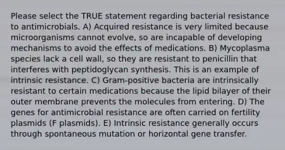 Please select the TRUE statement regarding bacterial resistance to antimicrobials. A) Acquired resistance is very limited because microorganisms cannot evolve, so are incapable of developing mechanisms to avoid the effects of medications. B) Mycoplasma species lack a cell wall, so they are resistant to penicillin that interferes with peptidoglycan synthesis. This is an example of intrinsic resistance. C) Gram-positive bacteria are intrinsically resistant to certain medications because the lipid bilayer of their outer membrane prevents the molecules from entering. D) The genes for antimicrobial resistance are often carried on fertility plasmids (F plasmids). E) Intrinsic resistance generally occurs through spontaneous mutation or horizontal gene transfer.