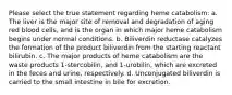 Please select the true statement regarding heme catabolism: a. The liver is the major site of removal and degradation of aging red blood cells, and is the organ in which major heme catabolism begins under normal conditions. b. Biliverdin reductase catalyzes the formation of the product biliverdin from the starting reactant bilirubin. c. The major products of heme catabolism are the waste products 1-stercobilin, and 1-urobilin, which are excreted in the feces and urine, respectively. d. Unconjugated biliverdin is carried to the small intestine in bile for excretion.