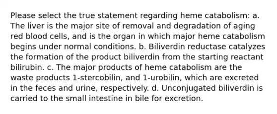 Please select the true statement regarding heme catabolism: a. The liver is the major site of removal and degradation of aging red blood cells, and is the organ in which major heme catabolism begins under normal conditions. b. Biliverdin reductase catalyzes the formation of the product biliverdin from the starting reactant bilirubin. c. The major products of heme catabolism are the waste products 1-stercobilin, and 1-urobilin, which are excreted in the feces and urine, respectively. d. Unconjugated biliverdin is carried to the small intestine in bile for excretion.